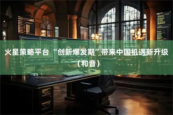 火星策略平台 “创新爆发期”带来中国机遇新升级(和音)