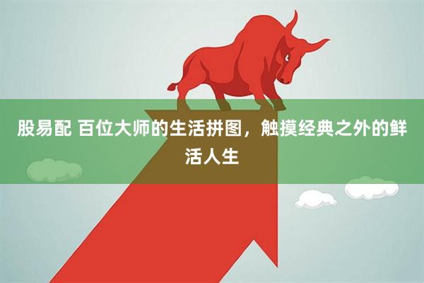 股易配 百位大师的生活拼图,触摸经典之外的鲜活人生