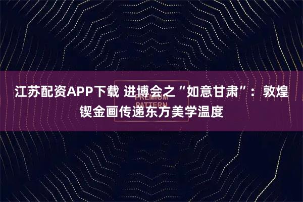 江苏配资APP下载 进博会之“如意甘肃”:敦煌锲金画传递东方美学温度
