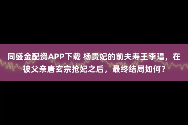 同盛金配资APP下载 杨贵妃的前夫寿王李琩，在被父亲唐玄宗抢妃之后，最终结局如何？
