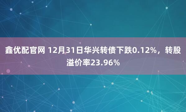 鑫优配官网 12月31日华兴转债下跌0.12%，转股溢价率23.96%