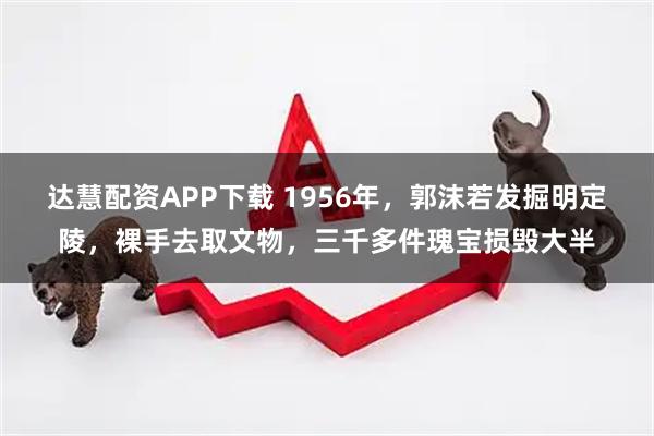 达慧配资APP下载 1956年,郭沫若发掘明定陵,裸手去取文物,三千多件瑰宝损毁大半