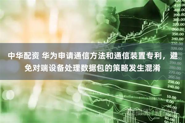 中华配资 华为申请通信方法和通信装置专利，避免对端设备处理数据包的策略发生混淆