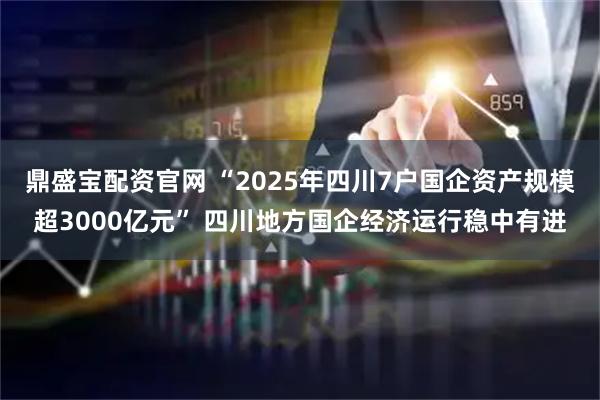 鼎盛宝配资官网 “2025年四川7户国企资产规模超3000亿元” 四川地方国企经济运行稳中有进