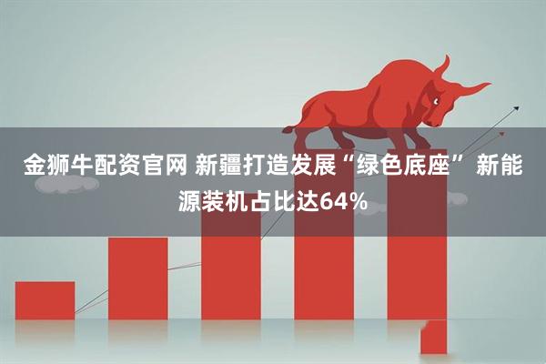 金狮牛配资官网 新疆打造发展“绿色底座” 新能源装机占比达64%