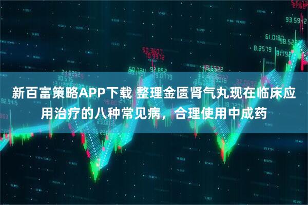 新百富策略APP下载 整理金匮肾气丸现在临床应用治疗的八种常见病，合理使用中成药