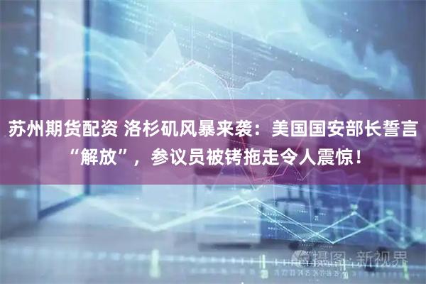 苏州期货配资 洛杉矶风暴来袭:美国国安部长誓言“解放”,参议员被铐拖走令人震惊!