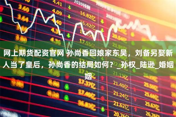 网上期货配资官网 孙尚香回娘家东吴，刘备另娶新人当了皇后，孙尚香的结局如何？_孙权_陆逊_婚姻