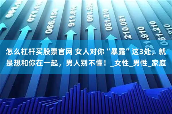 怎么杠杆买股票官网 女人对你“暴露”这3处，就是想和你在一起，男人别不懂！_女性_男性_家庭