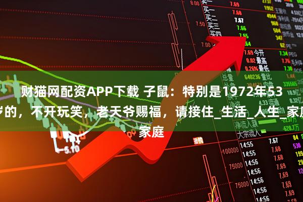 财猫网配资APP下载 子鼠:特别是1972年53岁的,不开玩笑,老天爷赐福,请接住_生活_人生_家庭
