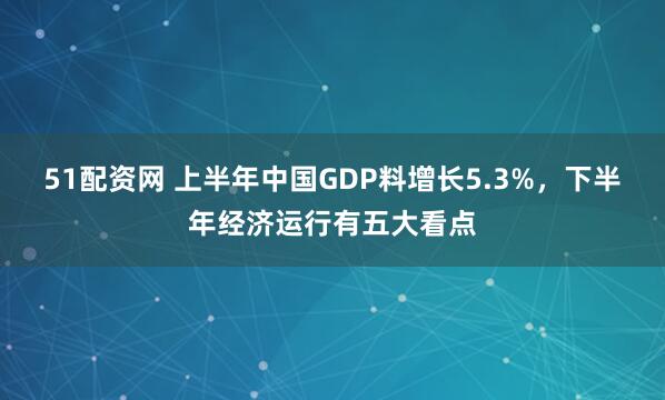 51配资网 上半年中国GDP料增长5.3%，下半年经济运行有五大看点