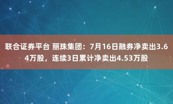 联合证券平台 丽珠集团：7月16日融券净卖出3.64万股，连续3日累计净卖出4.53万股