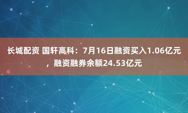 长城配资 国轩高科：7月16日融资买入1.06亿元，融资融券余额24.53亿元