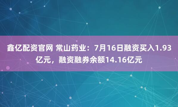 鑫亿配资官网 常山药业：7月16日融资买入1.93亿元，融资融券余额14.16亿元