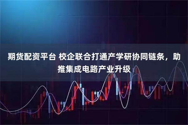 期货配资平台 校企联合打通产学研协同链条，助推集成电路产业升级