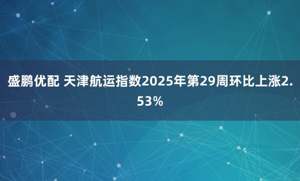 盛鹏优配 天津航运指数2025年第29周环比上涨2.53%