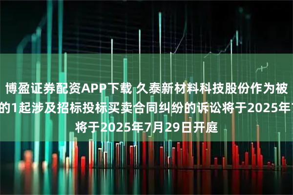 博盈证券配资APP下载 久泰新材料科技股份作为被告/被上诉人的1起涉及招标投标买卖合同纠纷的诉讼将于2025年7月29日开庭