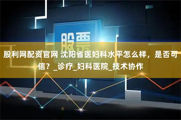 股利网配资官网 沈阳省医妇科水平怎么样，是否可信？_诊疗_妇科医院_技术协作