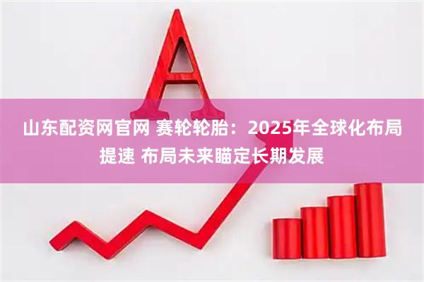 山东配资网官网 赛轮轮胎：2025年全球化布局提速 布局未来瞄定长期发展