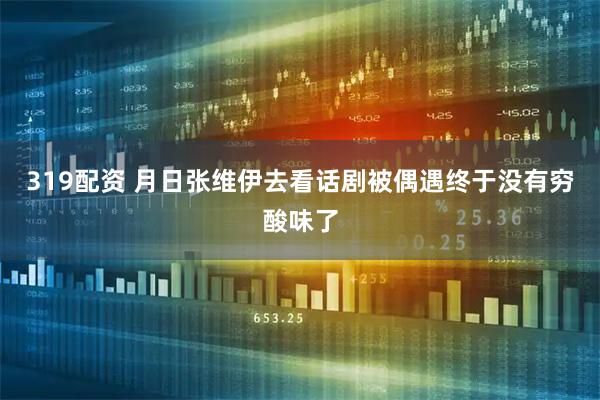 319配资 月日张维伊去看话剧被偶遇终于没有穷酸味了