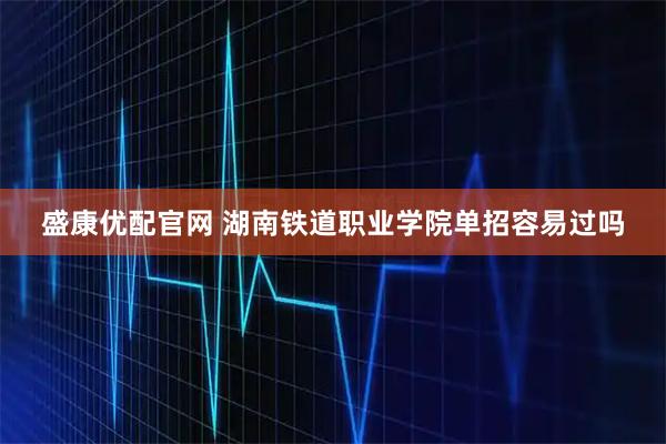盛康优配官网 湖南铁道职业学院单招容易过吗