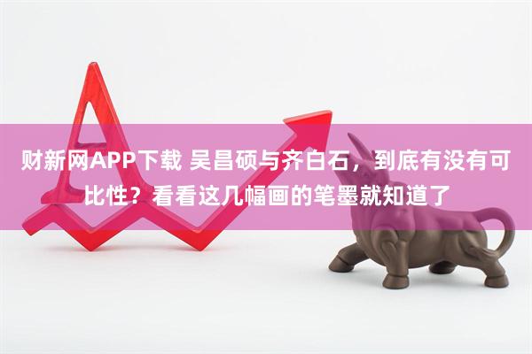 财新网APP下载 吴昌硕与齐白石，到底有没有可比性？看看这几幅画的笔墨就知道了